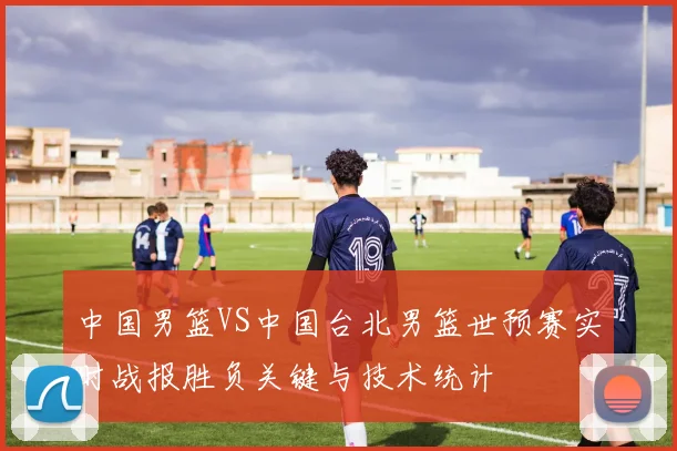 中国男篮VS中国台北男篮世预赛实时战报胜负关键与技术统计