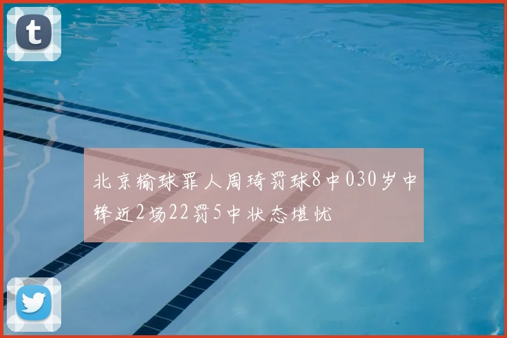 北京输球罪人周琦罚球8中030岁中锋近2场22罚5中状态堪忧