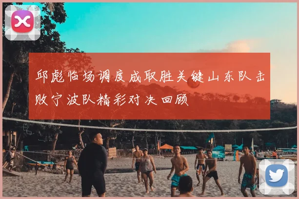 邱彪临场调度成取胜关键山东队击败宁波队精彩对决回顾