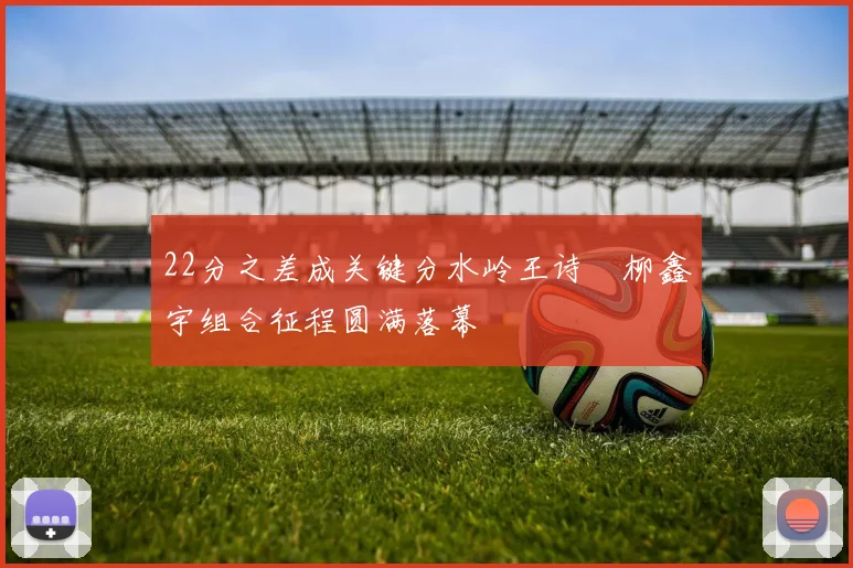 22分之差成关键分水岭王诗玥柳鑫宇组合征程圆满落幕