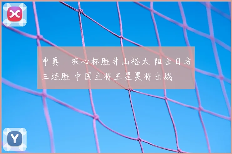 申真谞农心杯胜井山裕太 阻击日方三连胜 中国主将王星昊将出战