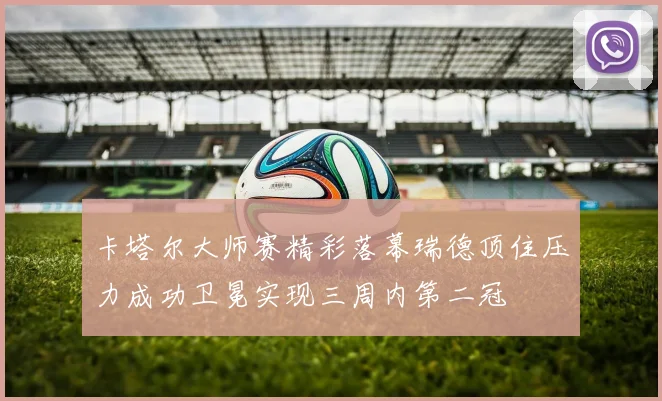 卡塔尔大师赛精彩落幕瑞德顶住压力成功卫冕实现三周内第二冠