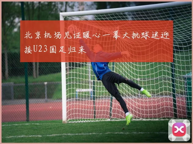 北京机场见证暖心一幕大批球迷迎接U23国足归来