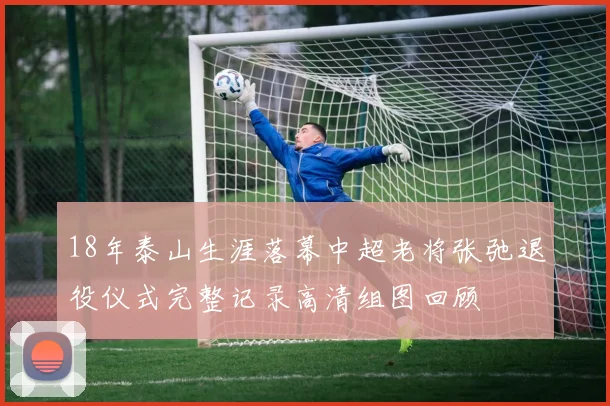 18年泰山生涯落幕中超老将张弛退役仪式完整记录高清组图回顾