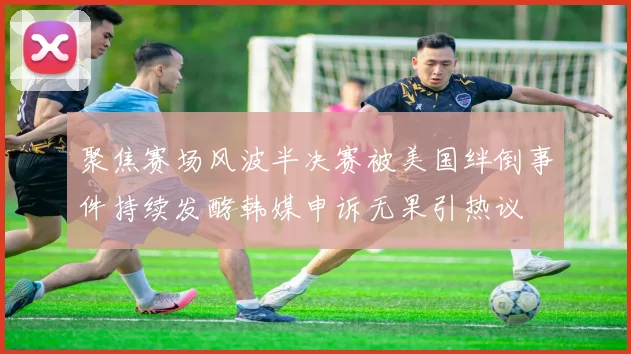 聚焦赛场风波半决赛被美国绊倒事件持续发酵韩媒申诉无果引热议
