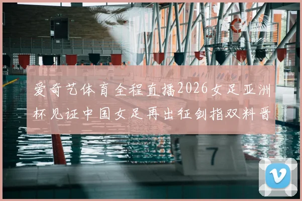 爱奇艺体育全程直播2026女足亚洲杯见证中国女足再出征剑指双料晋级