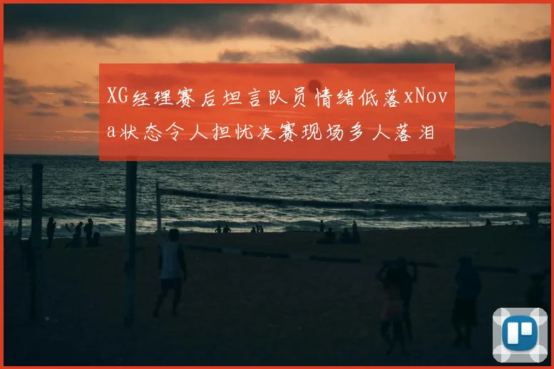 XG经理赛后坦言队员情绪低落xNova状态令人担忧决赛现场多人落泪