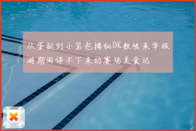 从蛋挞到小笼包揭秘DK教练来华旅游期间停不下来的赛场美食记