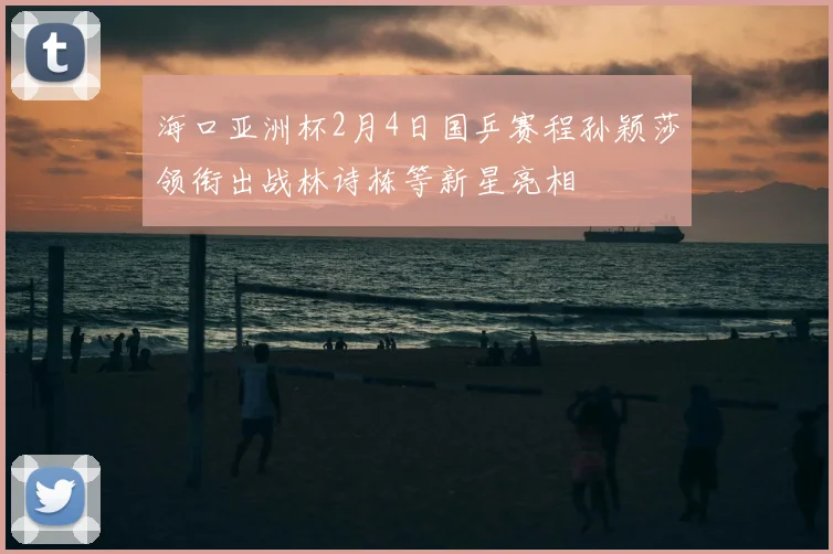 海口亚洲杯2月4日国乒赛程孙颖莎领衔出战林诗栋等新星亮相