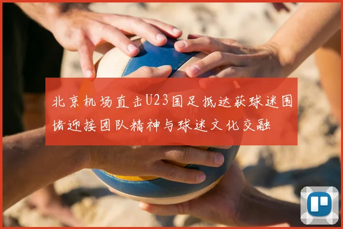 北京机场直击U23国足抵达获球迷围堵迎接团队精神与球迷文化交融